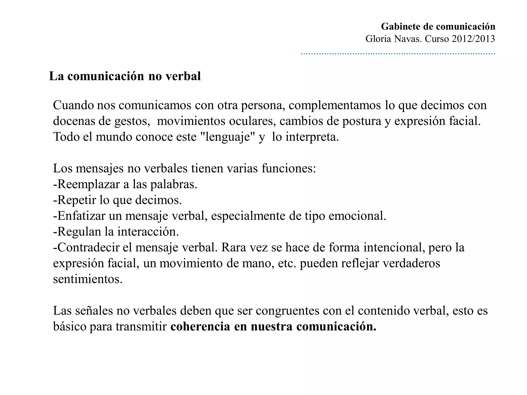 Gabinete de comunicación
                                                                       Gloria Navas. Curso 2012/2013
                                              ............................................................................

La comunicación no verbal

Cuando nos comunicamos con otra persona, complementamos lo que decimos con
docenas de gestos, movimientos oculares, cambios de postura y expresión facial.
Todo el mundo conoce este "lenguaje" y lo interpreta.

Los mensajes no verbales tienen varias funciones:
-Reemplazar a las palabras.
-Repetir lo que decimos.
-Enfatizar un mensaje verbal, especialmente de tipo emocional.
-Regulan la interacción.
-Contradecir el mensaje verbal. Rara vez se hace de forma intencional, pero la
expresión facial, un movimiento de mano, etc. pueden reflejar verdaderos
sentimientos.

Las señales no verbales deben que ser congruentes con el contenido verbal, esto es
básico para transmitir coherencia en nuestra comunicación.
 