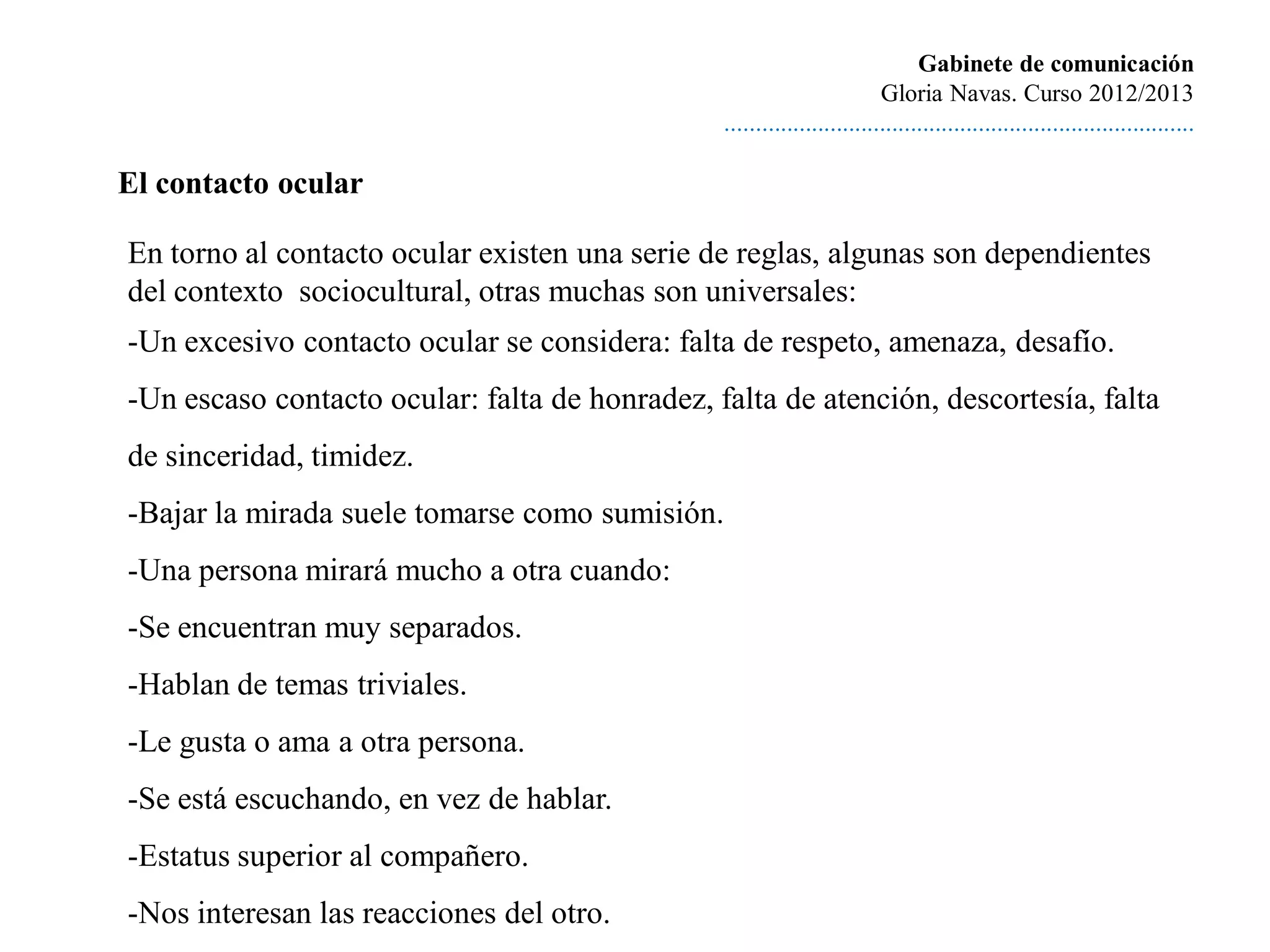 Gabinete de comunicación
                                                                         Gloria Navas. Curso 2012/2013
                                                ............................................................................

El contacto ocular

En torno al contacto ocular existen una serie de reglas, algunas son dependientes
del contexto sociocultural, otras muchas son universales:
-Un excesivo contacto ocular se considera: falta de respeto, amenaza, desafío.
-Un escaso contacto ocular: falta de honradez, falta de atención, descortesía, falta
de sinceridad, timidez.
-Bajar la mirada suele tomarse como sumisión.
-Una persona mirará mucho a otra cuando:
-Se encuentran muy separados.
-Hablan de temas triviales.
-Le gusta o ama a otra persona.
-Se está escuchando, en vez de hablar.
-Estatus superior al compañero.
-Nos interesan las reacciones del otro.
 