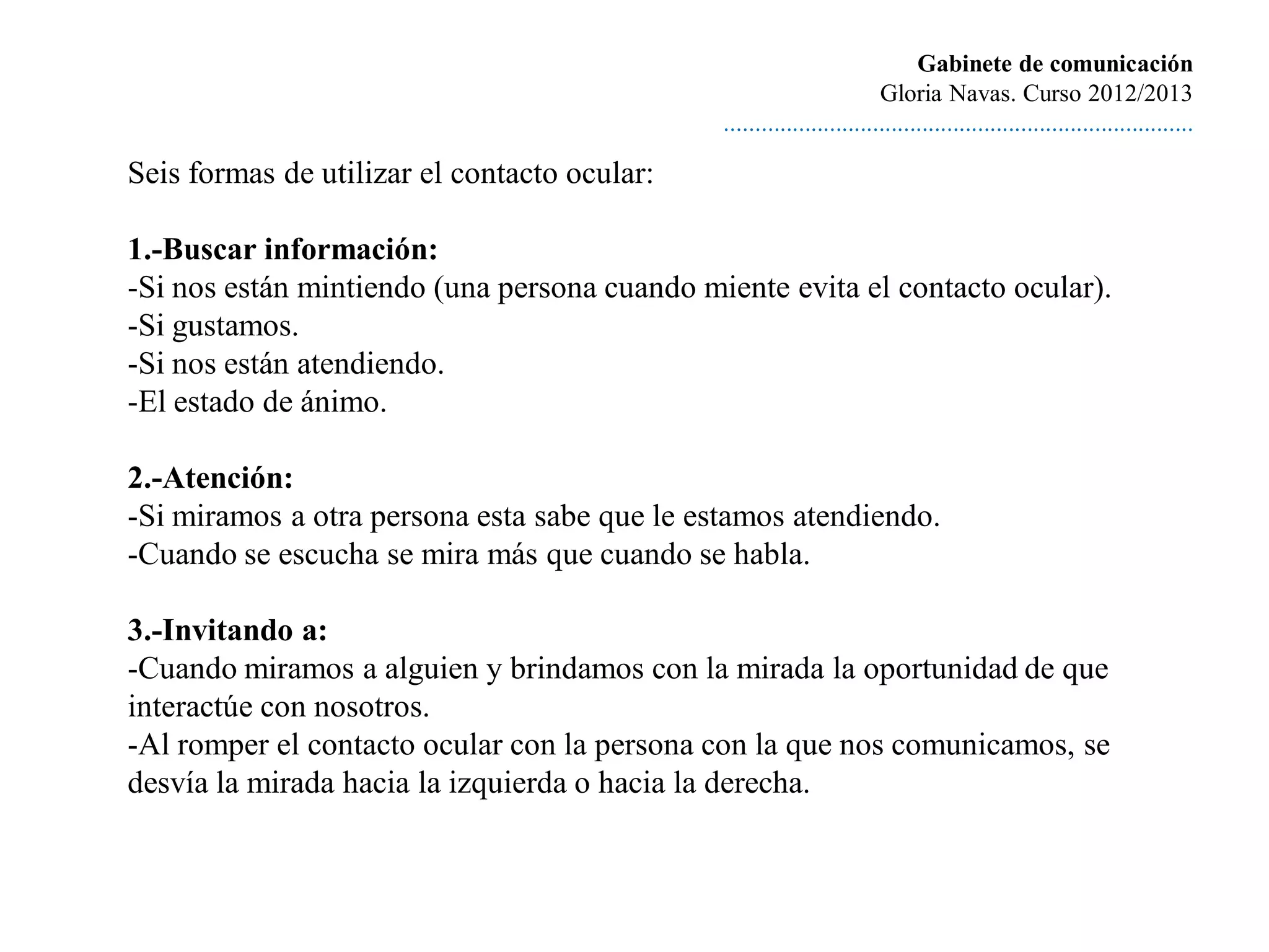 Gabinete de comunicación
                                                                       Gloria Navas. Curso 2012/2013
                                              ............................................................................

Seis formas de utilizar el contacto ocular:

1.-Buscar información:
-Si nos están mintiendo (una persona cuando miente evita el contacto ocular).
-Si gustamos.
-Si nos están atendiendo.
-El estado de ánimo.

2.-Atención:
-Si miramos a otra persona esta sabe que le estamos atendiendo.
-Cuando se escucha se mira más que cuando se habla.

3.-Invitando a:
-Cuando miramos a alguien y brindamos con la mirada la oportunidad de que
interactúe con nosotros.
-Al romper el contacto ocular con la persona con la que nos comunicamos, se
desvía la mirada hacia la izquierda o hacia la derecha.
 