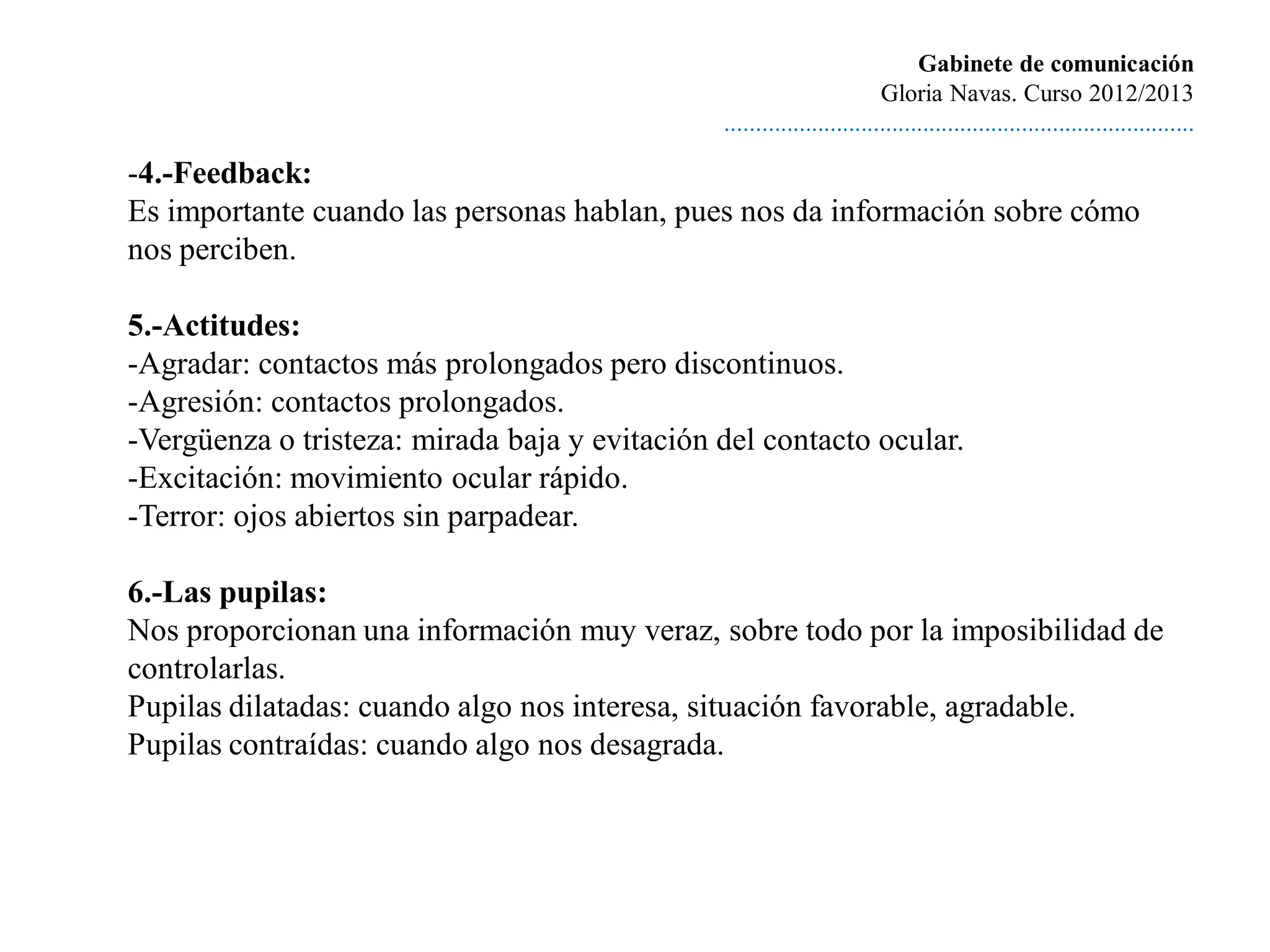 Gabinete de comunicación
                                                                        Gloria Navas. Curso 2012/2013
                                               ............................................................................

-4.-Feedback:
Es importante cuando las personas hablan, pues nos da información sobre cómo
nos perciben.

5.-Actitudes:
-Agradar: contactos más prolongados pero discontinuos.
-Agresión: contactos prolongados.
-Vergüenza o tristeza: mirada baja y evitación del contacto ocular.
-Excitación: movimiento ocular rápido.
-Terror: ojos abiertos sin parpadear.

6.-Las pupilas:
Nos proporcionan una información muy veraz, sobre todo por la imposibilidad de
controlarlas.
Pupilas dilatadas: cuando algo nos interesa, situación favorable, agradable.
Pupilas contraídas: cuando algo nos desagrada.
 