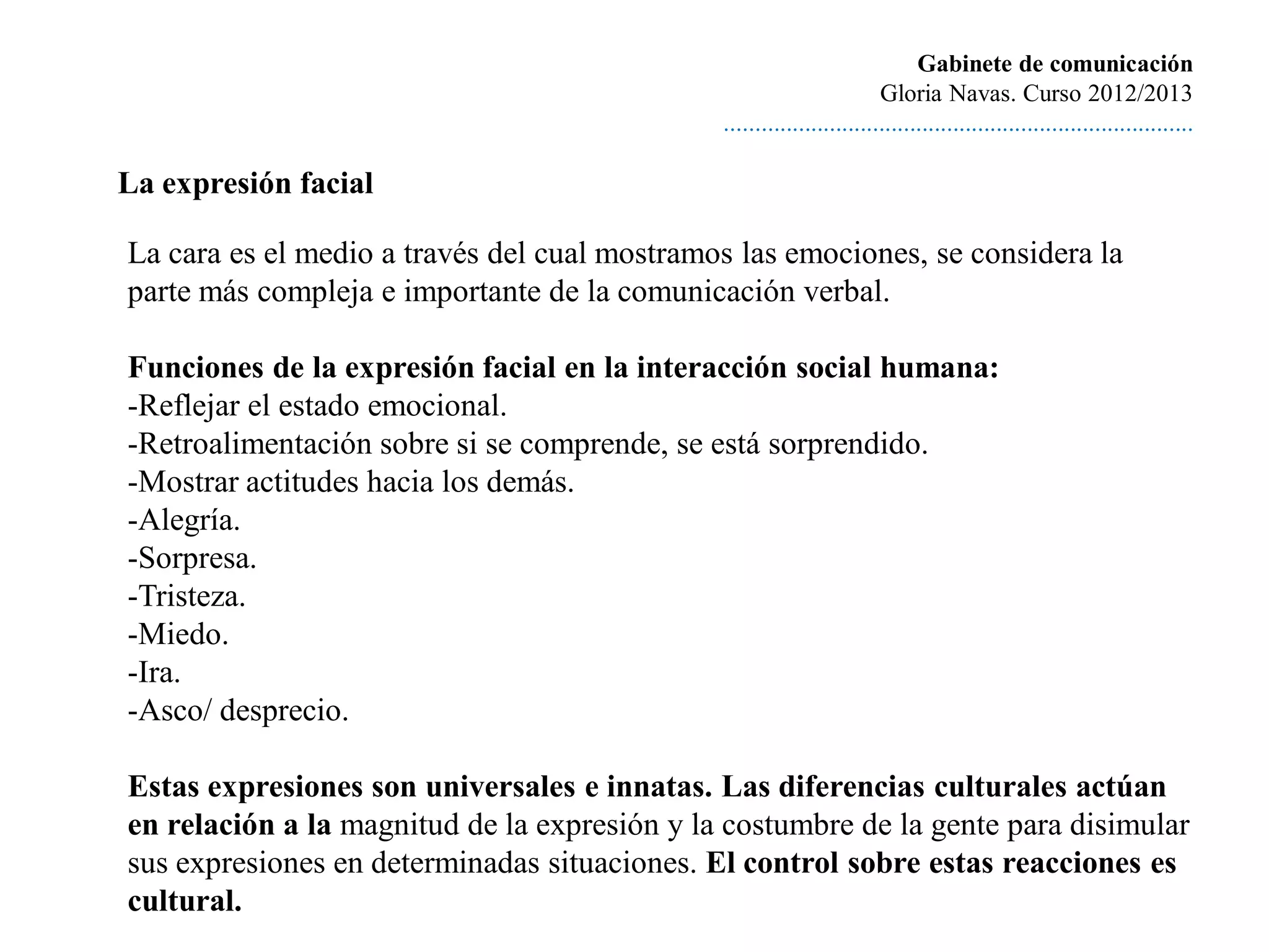 Gabinete de comunicación
                                                                       Gloria Navas. Curso 2012/2013
                                              ............................................................................

La expresión facial

La cara es el medio a través del cual mostramos las emociones, se considera la
parte más compleja e importante de la comunicación verbal.

Funciones de la expresión facial en la interacción social humana:
-Reflejar el estado emocional.
-Retroalimentación sobre si se comprende, se está sorprendido.
-Mostrar actitudes hacia los demás.
-Alegría.
-Sorpresa.
-Tristeza.
-Miedo.
-Ira.
-Asco/ desprecio.

Estas expresiones son universales e innatas. Las diferencias culturales actúan
en relación a la magnitud de la expresión y la costumbre de la gente para disimular
sus expresiones en determinadas situaciones. El control sobre estas reacciones es
cultural.
 