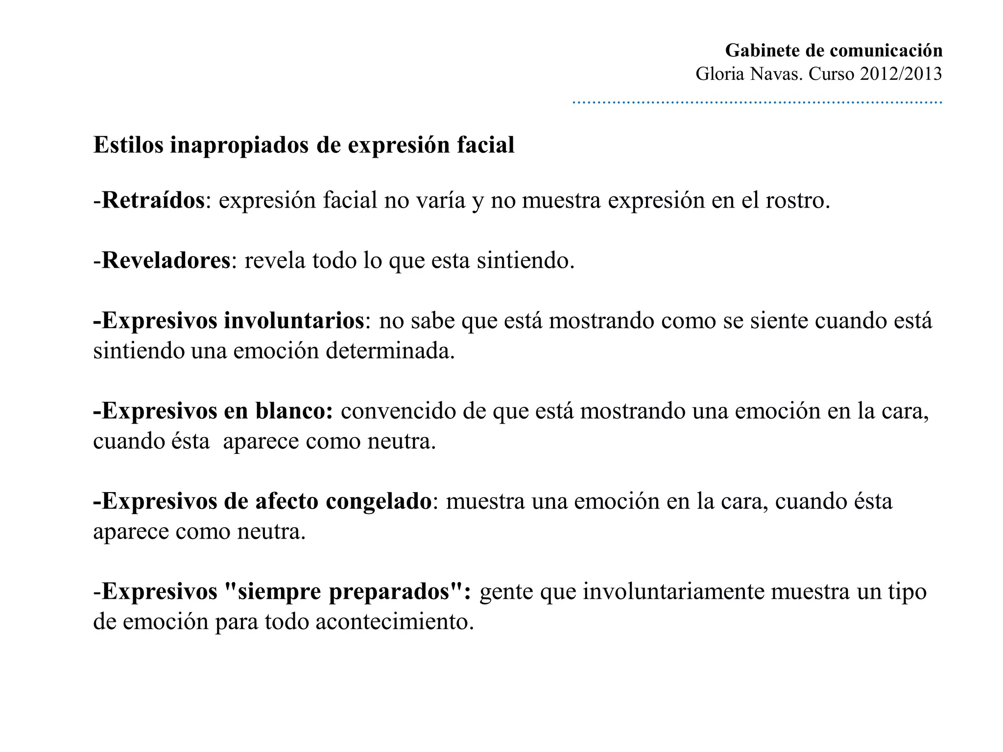 Gabinete de comunicación
                                                                        Gloria Navas. Curso 2012/2013
                                               ............................................................................

Estilos inapropiados de expresión facial

-Retraídos: expresión facial no varía y no muestra expresión en el rostro.

-Reveladores: revela todo lo que esta sintiendo.

-Expresivos involuntarios: no sabe que está mostrando como se siente cuando está
sintiendo una emoción determinada.

-Expresivos en blanco: convencido de que está mostrando una emoción en la cara,
cuando ésta aparece como neutra.

-Expresivos de afecto congelado: muestra una emoción en la cara, cuando ésta
aparece como neutra.

-Expresivos "siempre preparados": gente que involuntariamente muestra un tipo
de emoción para todo acontecimiento.
 