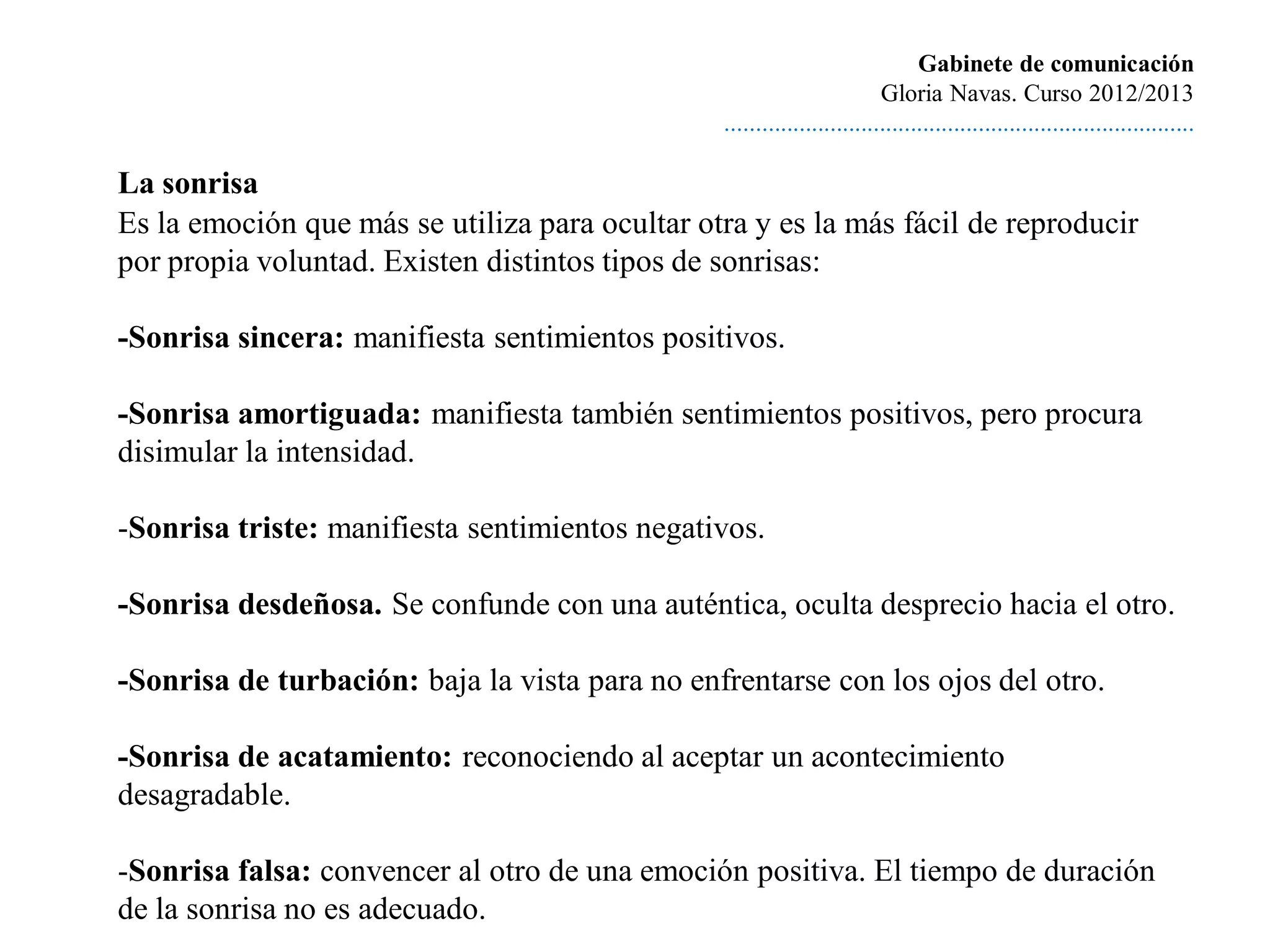 Gabinete de comunicación
                                                                         Gloria Navas. Curso 2012/2013
                                                ............................................................................

La sonrisa
Es la emoción que más se utiliza para ocultar otra y es la más fácil de reproducir
por propia voluntad. Existen distintos tipos de sonrisas:

-Sonrisa sincera: manifiesta sentimientos positivos.

-Sonrisa amortiguada: manifiesta también sentimientos positivos, pero procura
disimular la intensidad.

-Sonrisa triste: manifiesta sentimientos negativos.

-Sonrisa desdeñosa. Se confunde con una auténtica, oculta desprecio hacia el otro.

-Sonrisa de turbación: baja la vista para no enfrentarse con los ojos del otro.

-Sonrisa de acatamiento: reconociendo al aceptar un acontecimiento
desagradable.

-Sonrisa falsa: convencer al otro de una emoción positiva. El tiempo de duración
de la sonrisa no es adecuado.
 