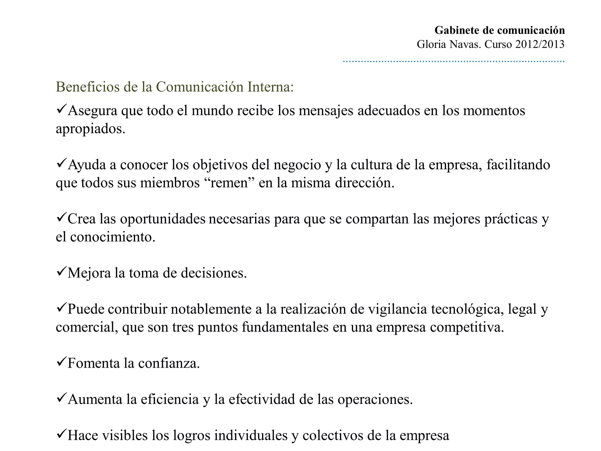 Gabinete de comunicación
                                                                        Gloria Navas. Curso 2012/2013
                                               ............................................................................

Beneficios de la Comunicación Interna:
Asegura que todo el mundo recibe los mensajes adecuados en los momentos
apropiados.

Ayuda a conocer los objetivos del negocio y la cultura de la empresa, facilitando
que todos sus miembros “remen” en la misma dirección.

Crea las oportunidades necesarias para que se compartan las mejores prácticas y
el conocimiento.

Mejora la toma de decisiones.

Puede contribuir notablemente a la realización de vigilancia tecnológica, legal y
comercial, que son tres puntos fundamentales en una empresa competitiva.

Fomenta la confianza.

Aumenta la eficiencia y la efectividad de las operaciones.

Hace visibles los logros individuales y colectivos de la empresa
 