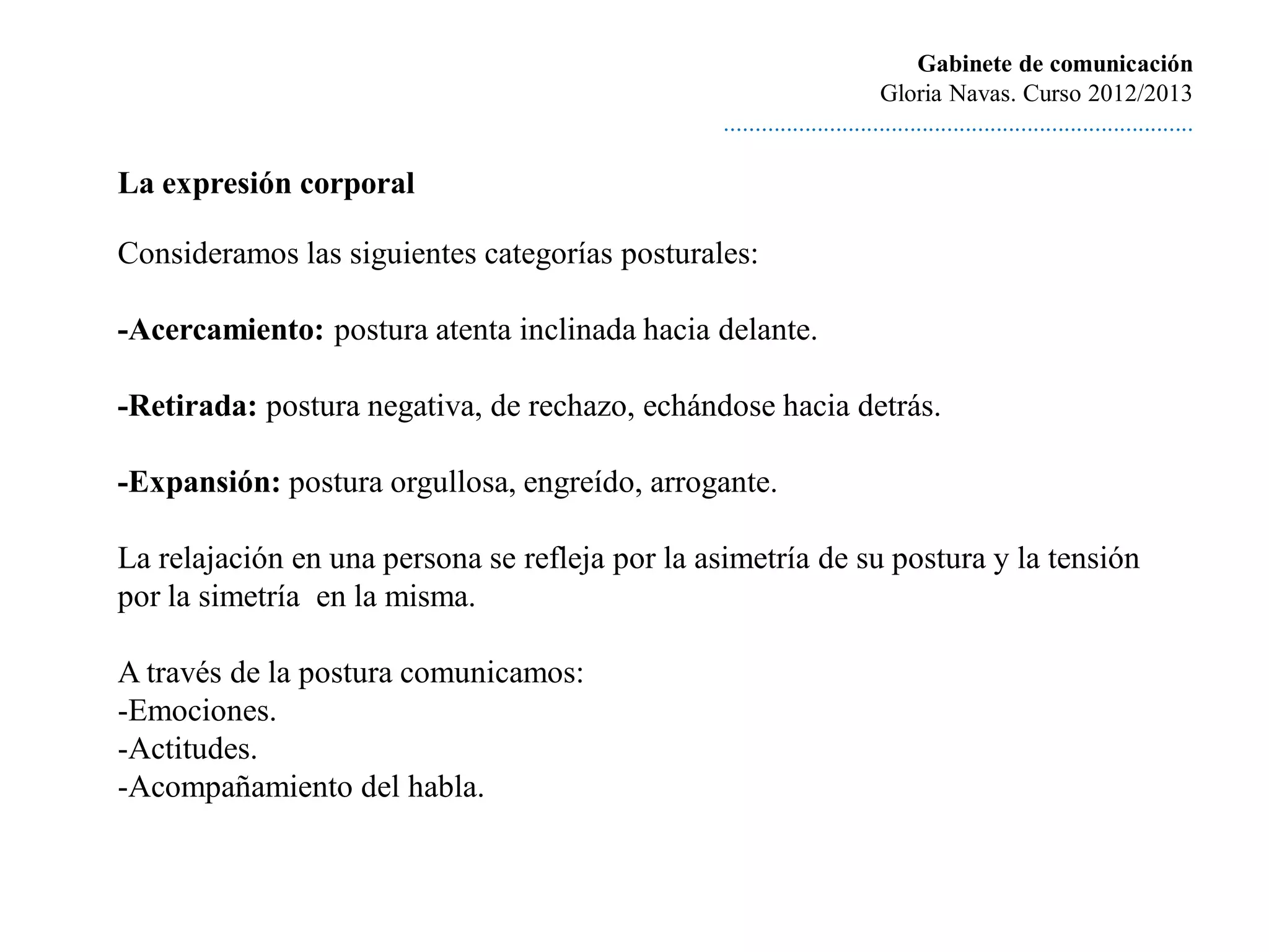 Gabinete de comunicación
                                                                          Gloria Navas. Curso 2012/2013
                                                 ............................................................................

La expresión corporal

Consideramos las siguientes categorías posturales:

-Acercamiento: postura atenta inclinada hacia delante.

-Retirada: postura negativa, de rechazo, echándose hacia detrás.

-Expansión: postura orgullosa, engreído, arrogante.

La relajación en una persona se refleja por la asimetría de su postura y la tensión
por la simetría en la misma.

A través de la postura comunicamos:
-Emociones.
-Actitudes.
-Acompañamiento del habla.
 