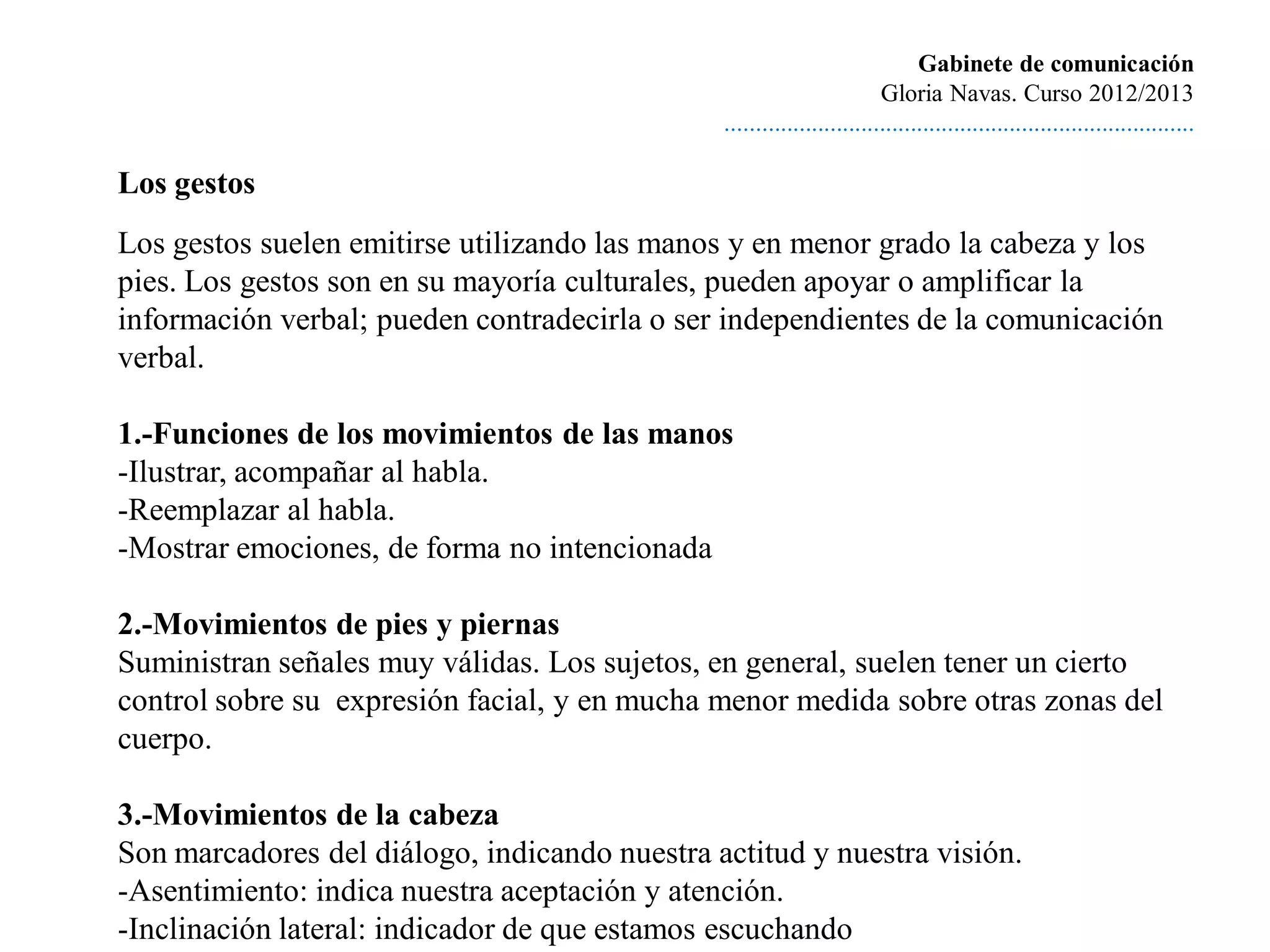 Gabinete de comunicación
                                                                        Gloria Navas. Curso 2012/2013
                                               ............................................................................

Los gestos
Los gestos suelen emitirse utilizando las manos y en menor grado la cabeza y los
pies. Los gestos son en su mayoría culturales, pueden apoyar o amplificar la
información verbal; pueden contradecirla o ser independientes de la comunicación
verbal.

1.-Funciones de los movimientos de las manos
-Ilustrar, acompañar al habla.
-Reemplazar al habla.
-Mostrar emociones, de forma no intencionada

2.-Movimientos de pies y piernas
Suministran señales muy válidas. Los sujetos, en general, suelen tener un cierto
control sobre su expresión facial, y en mucha menor medida sobre otras zonas del
cuerpo.

3.-Movimientos de la cabeza
Son marcadores del diálogo, indicando nuestra actitud y nuestra visión.
-Asentimiento: indica nuestra aceptación y atención.
-Inclinación lateral: indicador de que estamos escuchando
 