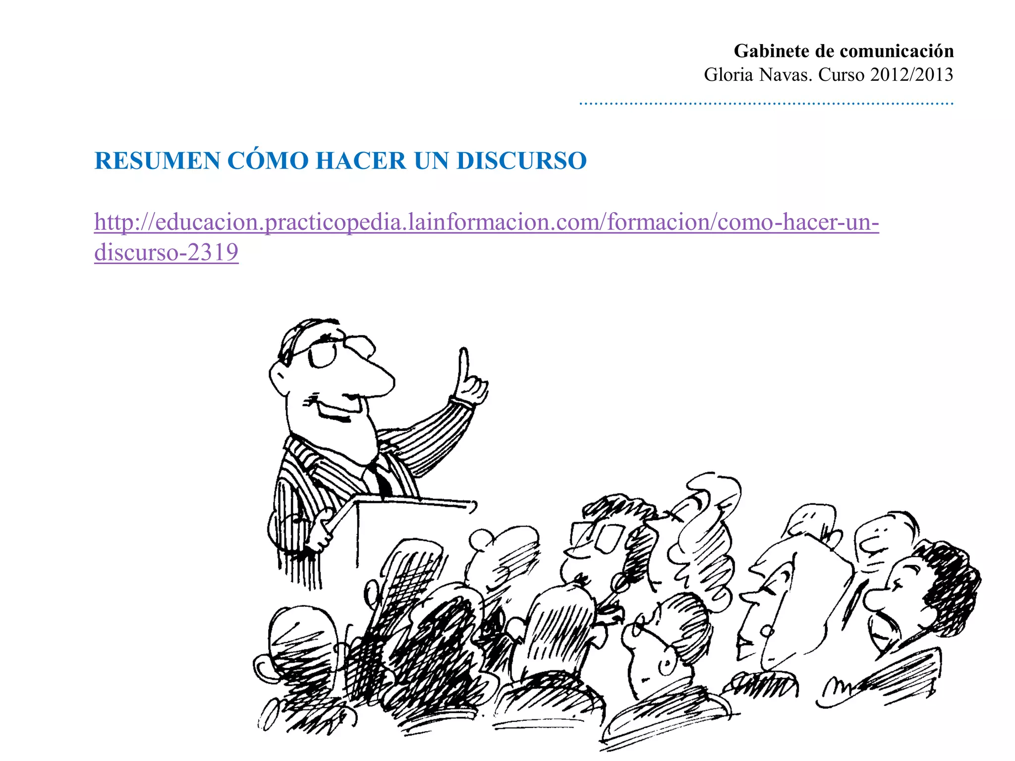 Gabinete de comunicación
                                                                      Gloria Navas. Curso 2012/2013
                                             ............................................................................


RESUMEN CÓMO HACER UN DISCURSO

http://educacion.practicopedia.lainformacion.com/formacion/como-hacer-un-
discurso-2319
 