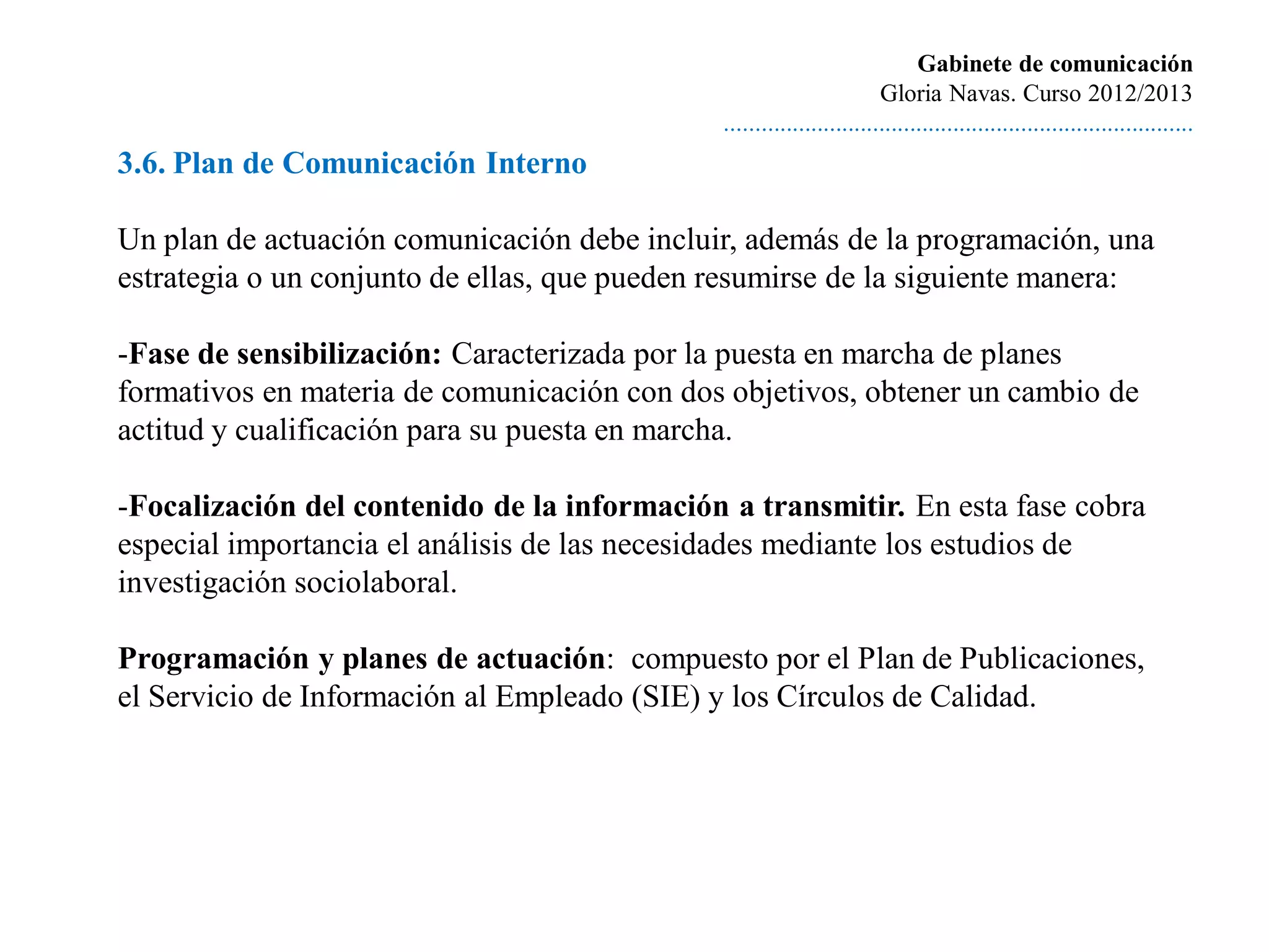 Gabinete de comunicación
                                                                       Gloria Navas. Curso 2012/2013
                                              ............................................................................
3.6. Plan de Comunicación Interno

Un plan de actuación comunicación debe incluir, además de la programación, una
estrategia o un conjunto de ellas, que pueden resumirse de la siguiente manera:

-Fase de sensibilización: Caracterizada por la puesta en marcha de planes
formativos en materia de comunicación con dos objetivos, obtener un cambio de
actitud y cualificación para su puesta en marcha.

-Focalización del contenido de la información a transmitir. En esta fase cobra
especial importancia el análisis de las necesidades mediante los estudios de
investigación sociolaboral.

Programación y planes de actuación: compuesto por el Plan de Publicaciones,
el Servicio de Información al Empleado (SIE) y los Círculos de Calidad.
 