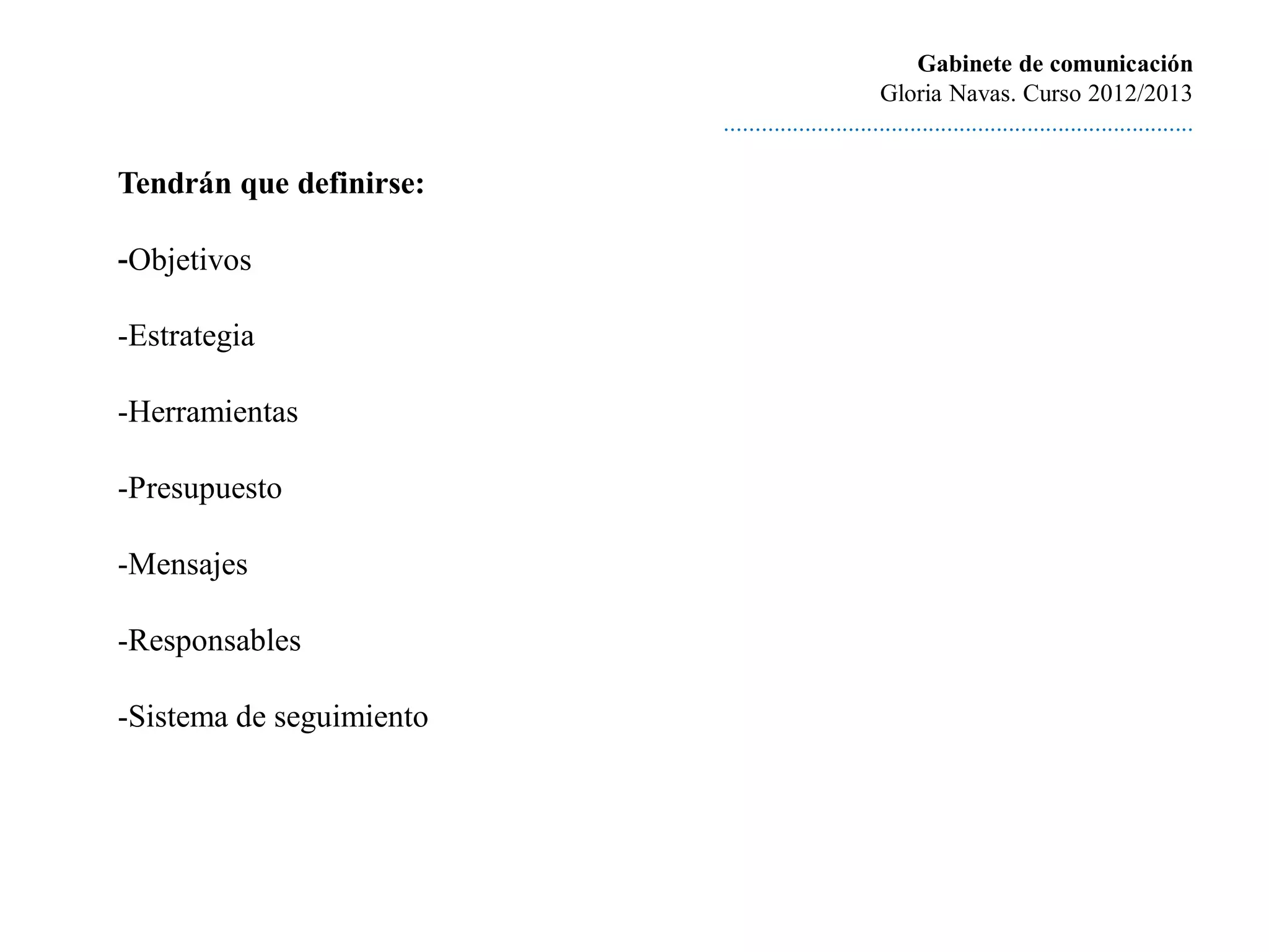 Gabinete de comunicación
                                                   Gloria Navas. Curso 2012/2013
                          ............................................................................

Tendrán que definirse:

-Objetivos

-Estrategia

-Herramientas

-Presupuesto

-Mensajes

-Responsables

-Sistema de seguimiento
 