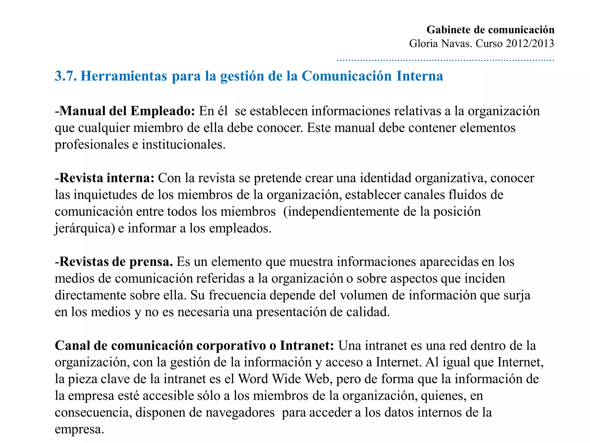 Gabinete de comunicación
                                                                            Gloria Navas. Curso 2012/2013
                                                   ............................................................................
3.7. Herramientas para la gestión de la Comunicación Interna

-Manual del Empleado: En él se establecen informaciones relativas a la organización
que cualquier miembro de ella debe conocer. Este manual debe contener elementos
profesionales e institucionales.

-Revista interna: Con la revista se pretende crear una identidad organizativa, conocer
las inquietudes de los miembros de la organización, establecer canales fluidos de
comunicación entre todos los miembros (independientemente de la posición
jerárquica) e informar a los empleados.

-Revistas de prensa. Es un elemento que muestra informaciones aparecidas en los
medios de comunicación referidas a la organización o sobre aspectos que inciden
directamente sobre ella. Su frecuencia depende del volumen de información que surja
en los medios y no es necesaria una presentación de calidad.

Canal de comunicación corporativo o Intranet: Una intranet es una red dentro de la
organización, con la gestión de la información y acceso a Internet. Al igual que Internet,
la pieza clave de la intranet es el Word Wide Web, pero de forma que la información de
la empresa esté accesible sólo a los miembros de la organización, quienes, en
consecuencia, disponen de navegadores para acceder a los datos internos de la
empresa.
 