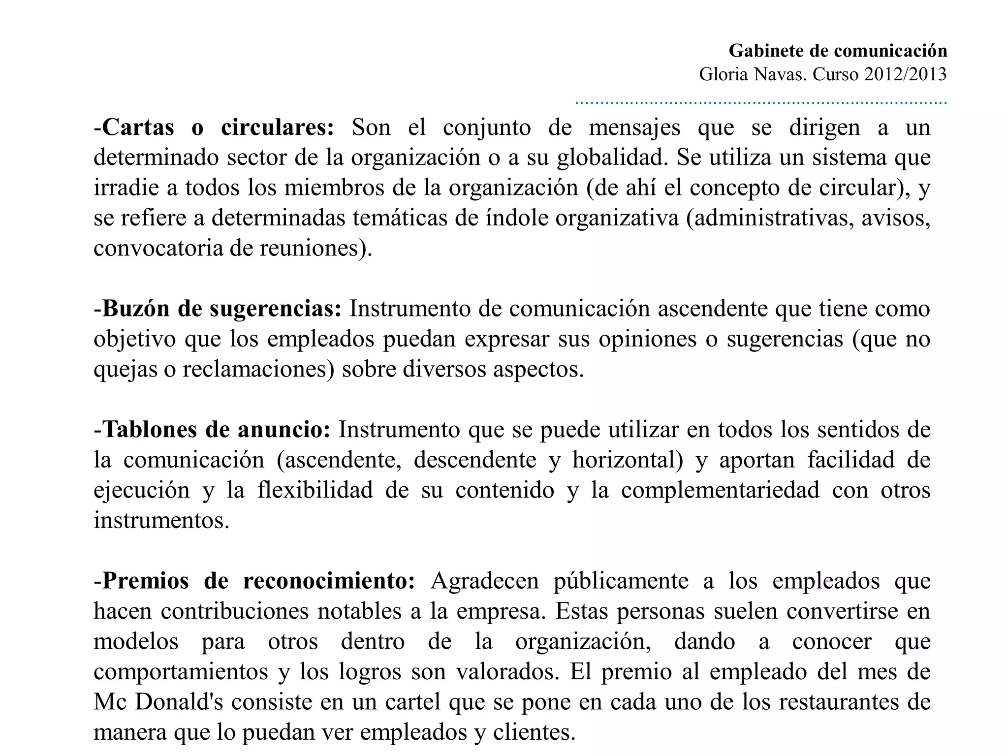 Gabinete de comunicación
                                                                         Gloria Navas. Curso 2012/2013
                                                ............................................................................
-Cartas o circulares: Son el conjunto de mensajes que se dirigen a un
determinado sector de la organización o a su globalidad. Se utiliza un sistema que
irradie a todos los miembros de la organización (de ahí el concepto de circular), y
se refiere a determinadas temáticas de índole organizativa (administrativas, avisos,
convocatoria de reuniones).

-Buzón de sugerencias: Instrumento de comunicación ascendente que tiene como
objetivo que los empleados puedan expresar sus opiniones o sugerencias (que no
quejas o reclamaciones) sobre diversos aspectos.

-Tablones de anuncio: Instrumento que se puede utilizar en todos los sentidos de
la comunicación (ascendente, descendente y horizontal) y aportan facilidad de
ejecución y la flexibilidad de su contenido y la complementariedad con otros
instrumentos.

-Premios de reconocimiento: Agradecen públicamente a los empleados que
hacen contribuciones notables a la empresa. Estas personas suelen convertirse en
modelos para otros dentro de la organización, dando a conocer que
comportamientos y los logros son valorados. El premio al empleado del mes de
Mc Donald's consiste en un cartel que se pone en cada uno de los restaurantes de
manera que lo puedan ver empleados y clientes.
 