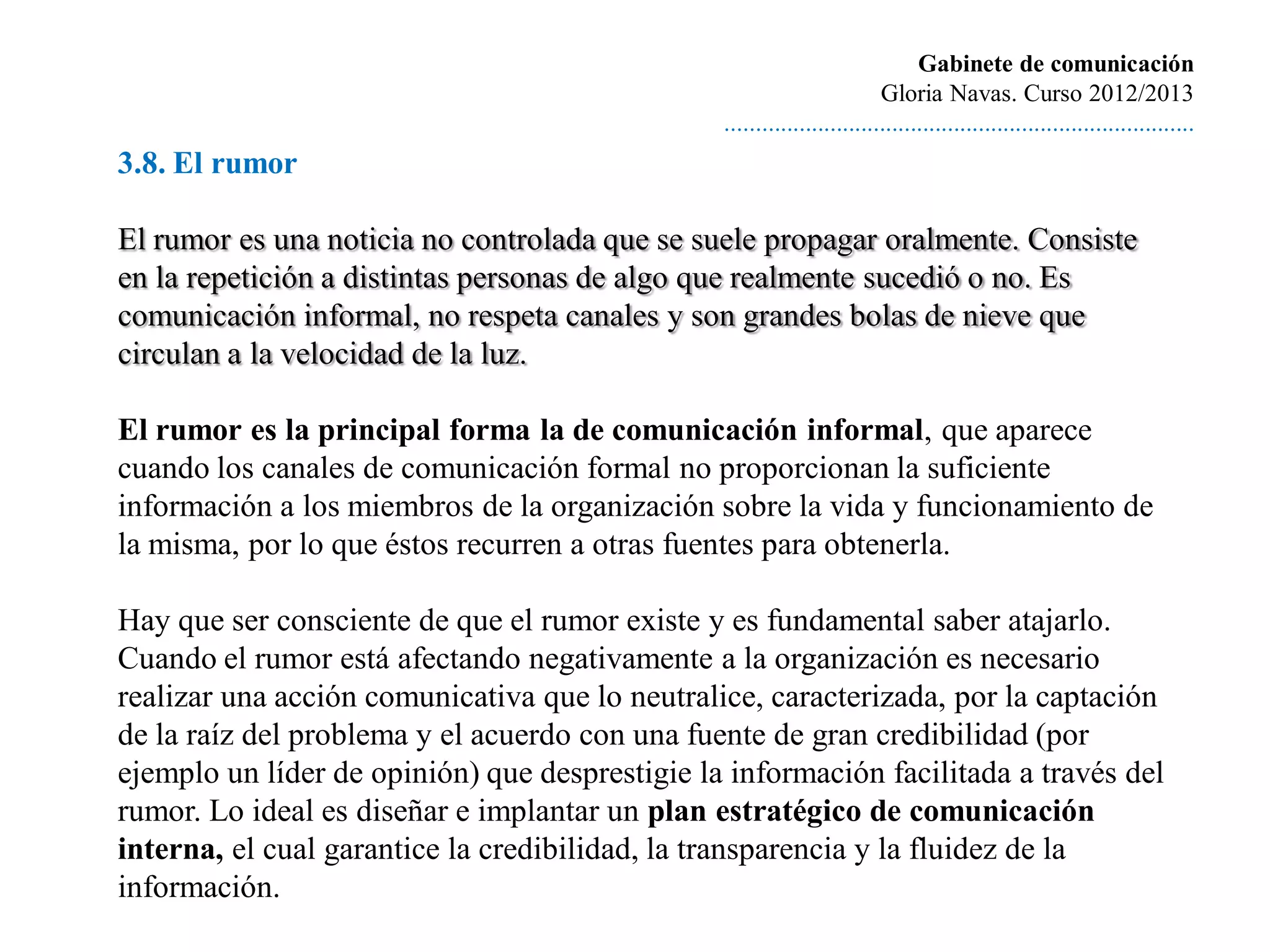 Gabinete de comunicación
                                                                         Gloria Navas. Curso 2012/2013
                                                ............................................................................
3.8. El rumor

El rumor es una noticia no controlada que se suele propagar oralmente. Consiste
en la repetición a distintas personas de algo que realmente sucedió o no. Es
comunicación informal, no respeta canales y son grandes bolas de nieve que
circulan a la velocidad de la luz.

El rumor es la principal forma la de comunicación informal, que aparece
cuando los canales de comunicación formal no proporcionan la suficiente
información a los miembros de la organización sobre la vida y funcionamiento de
la misma, por lo que éstos recurren a otras fuentes para obtenerla.

Hay que ser consciente de que el rumor existe y es fundamental saber atajarlo.
Cuando el rumor está afectando negativamente a la organización es necesario
realizar una acción comunicativa que lo neutralice, caracterizada, por la captación
de la raíz del problema y el acuerdo con una fuente de gran credibilidad (por
ejemplo un líder de opinión) que desprestigie la información facilitada a través del
rumor. Lo ideal es diseñar e implantar un plan estratégico de comunicación
interna, el cual garantice la credibilidad, la transparencia y la fluidez de la
información.
 
