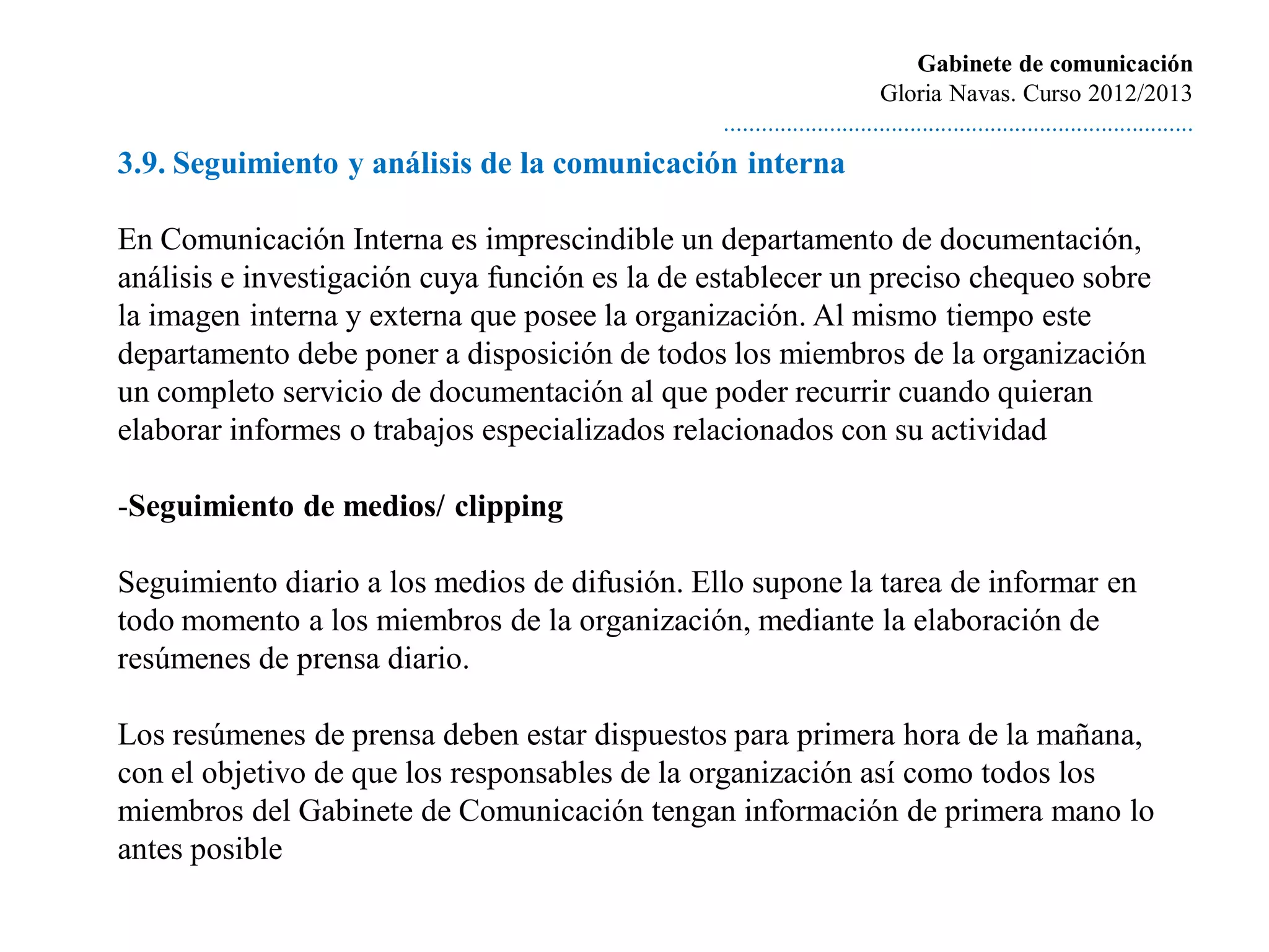 Gabinete de comunicación
                                                                         Gloria Navas. Curso 2012/2013
                                                ............................................................................
3.9. Seguimiento y análisis de la comunicación interna

En Comunicación Interna es imprescindible un departamento de documentación,
análisis e investigación cuya función es la de establecer un preciso chequeo sobre
la imagen interna y externa que posee la organización. Al mismo tiempo este
departamento debe poner a disposición de todos los miembros de la organización
un completo servicio de documentación al que poder recurrir cuando quieran
elaborar informes o trabajos especializados relacionados con su actividad

-Seguimiento de medios/ clipping

Seguimiento diario a los medios de difusión. Ello supone la tarea de informar en
todo momento a los miembros de la organización, mediante la elaboración de
resúmenes de prensa diario.

Los resúmenes de prensa deben estar dispuestos para primera hora de la mañana,
con el objetivo de que los responsables de la organización así como todos los
miembros del Gabinete de Comunicación tengan información de primera mano lo
antes posible
 