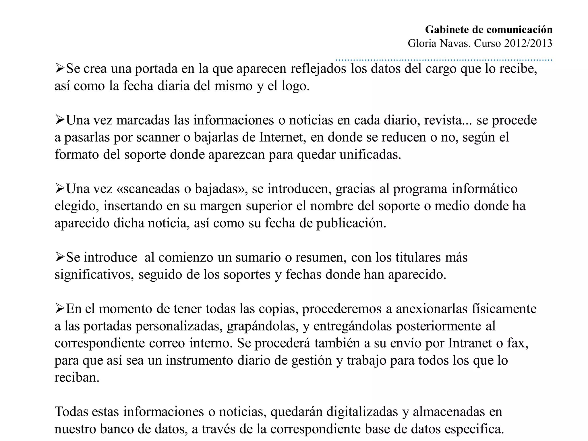 Gabinete de comunicación
                                                                          Gloria Navas. Curso 2012/2013
                                                 ............................................................................
Se crea una portada en la que aparecen reflejados los datos del cargo que lo recibe,
así como la fecha diaria del mismo y el logo.

Una vez marcadas las informaciones o noticias en cada diario, revista... se procede
a pasarlas por scanner o bajarlas de Internet, en donde se reducen o no, según el
formato del soporte donde aparezcan para quedar unificadas.

Una vez «scaneadas o bajadas», se introducen, gracias al programa informático
elegido, insertando en su margen superior el nombre del soporte o medio donde ha
aparecido dicha noticia, así como su fecha de publicación.

Se introduce al comienzo un sumario o resumen, con los titulares más
significativos, seguido de los soportes y fechas donde han aparecido.

En el momento de tener todas las copias, procederemos a anexionarlas físicamente
a las portadas personalizadas, grapándolas, y entregándolas posteriormente al
correspondiente correo interno. Se procederá también a su envío por Intranet o fax,
para que así sea un instrumento diario de gestión y trabajo para todos los que lo
reciban.

Todas estas informaciones o noticias, quedarán digitalizadas y almacenadas en
nuestro banco de datos, a través de la correspondiente base de datos especifica.
 