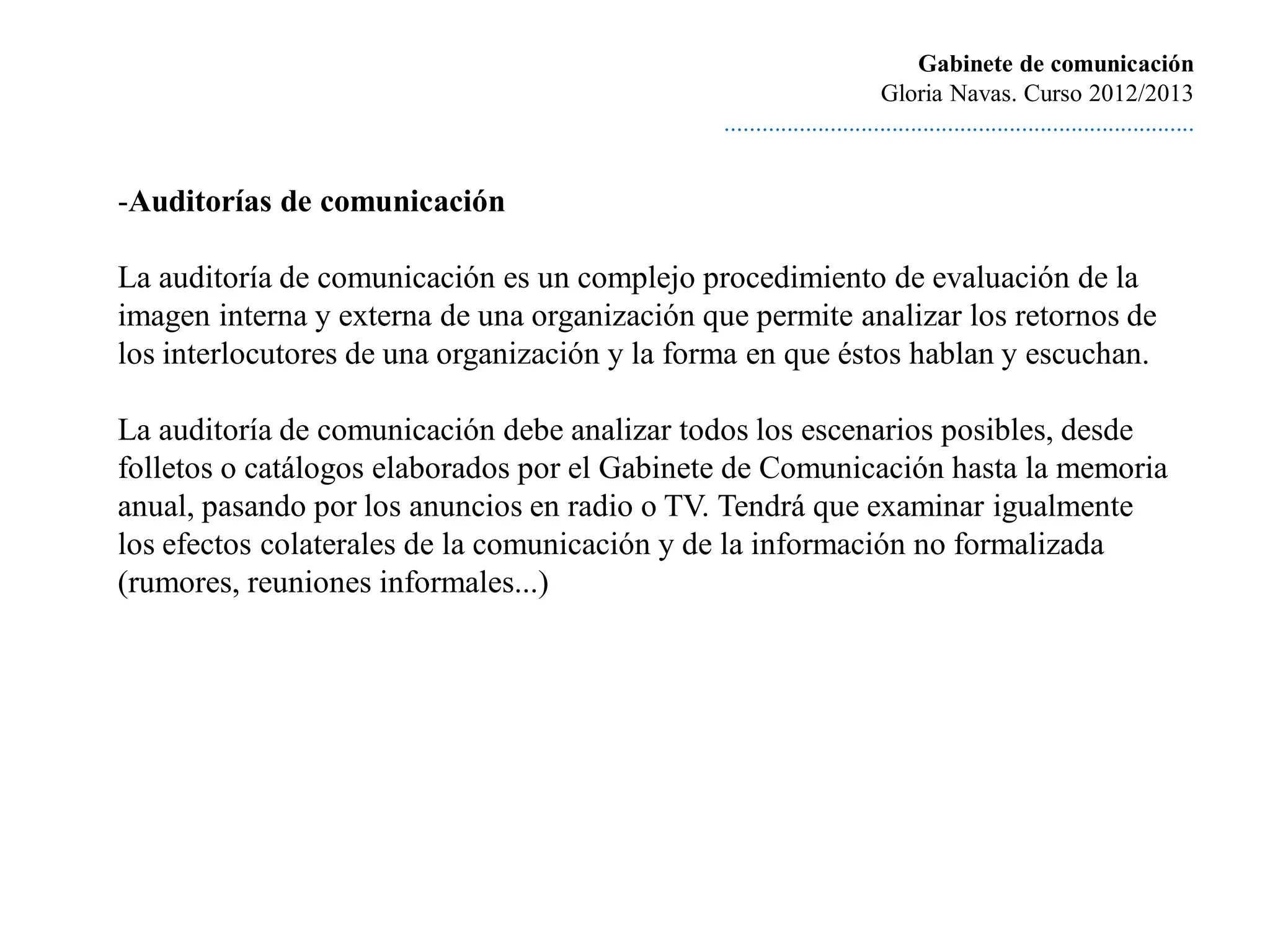 Gabinete de comunicación
                                                                        Gloria Navas. Curso 2012/2013
                                               ............................................................................


-Auditorías de comunicación

La auditoría de comunicación es un complejo procedimiento de evaluación de la
imagen interna y externa de una organización que permite analizar los retornos de
los interlocutores de una organización y la forma en que éstos hablan y escuchan.

La auditoría de comunicación debe analizar todos los escenarios posibles, desde
folletos o catálogos elaborados por el Gabinete de Comunicación hasta la memoria
anual, pasando por los anuncios en radio o TV. Tendrá que examinar igualmente
los efectos colaterales de la comunicación y de la información no formalizada
(rumores, reuniones informales...)
 