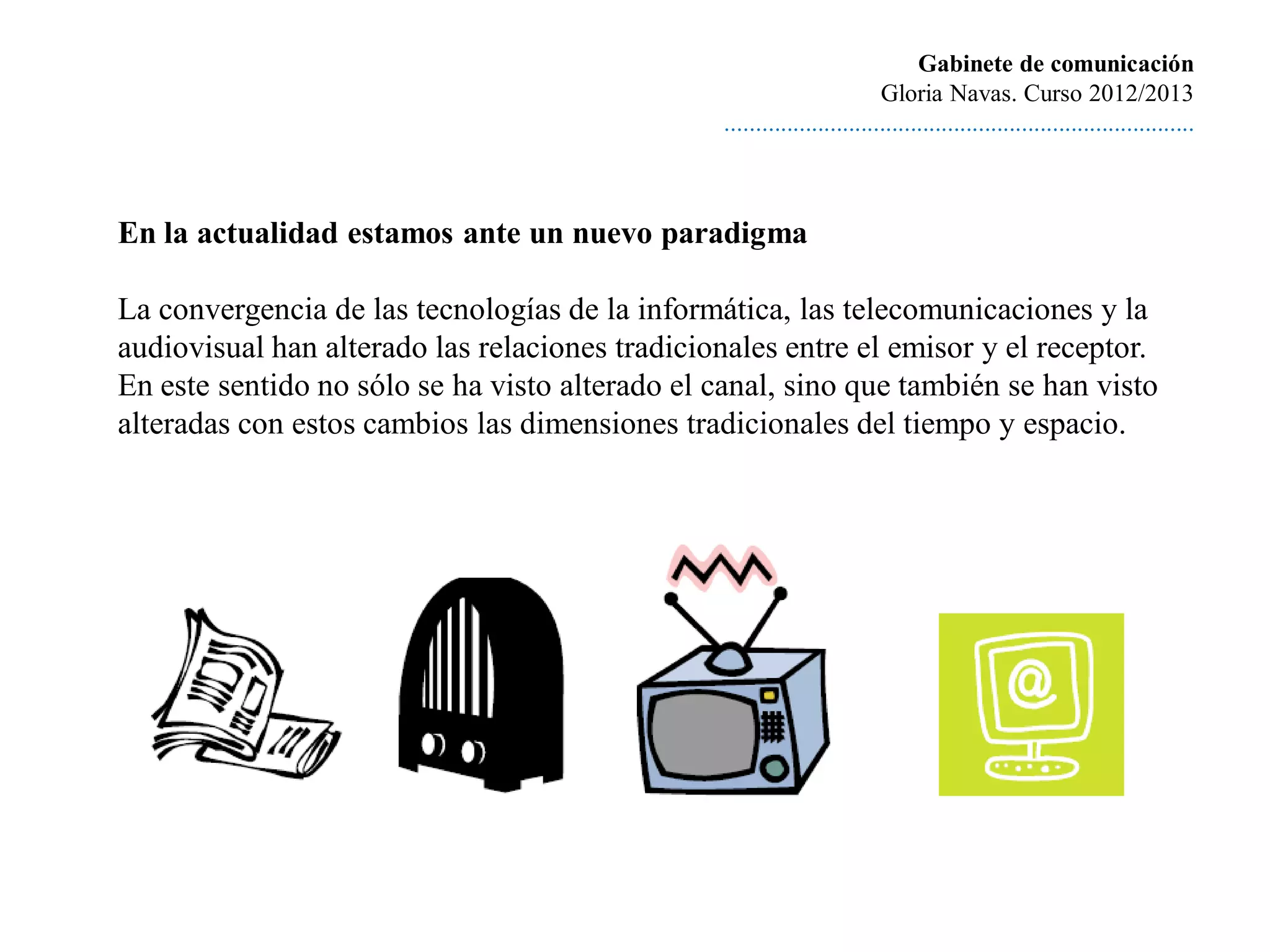 Gabinete de comunicación
                                                                         Gloria Navas. Curso 2012/2013
                                                ............................................................................



En la actualidad estamos ante un nuevo paradigma

La convergencia de las tecnologías de la informática, las telecomunicaciones y la
audiovisual han alterado las relaciones tradicionales entre el emisor y el receptor.
En este sentido no sólo se ha visto alterado el canal, sino que también se han visto
alteradas con estos cambios las dimensiones tradicionales del tiempo y espacio.
 