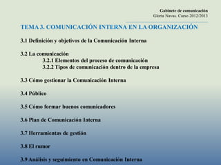 Gabinete de comunicación
                                                                     Gloria Navas. Curso 2012/2013
                                            ............................................................................
TEMA 3. COMUNICACIÓN INTERNA EN LA ORGANIZACIÓN

3.1 Definición y objetivos de la Comunicación Interna

3.2 La comunicación
         3.2.1 Elementos del proceso de comunicación
         3.2.2 Tipos de comunicación dentro de la empresa

3.3 Cómo gestionar la Comunicación Interna

3.4 Público

3.5 Cómo formar buenos comunicadores

3.6 Plan de Comunicación Interna

3.7 Herramientas de gestión

3.8 El rumor

3.9 Análisis y seguimiento en Comunicación Interna
 