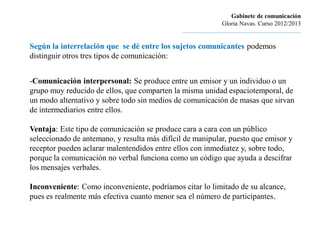 Gabinete de comunicación
                                                                        Gloria Navas. Curso 2012/2013
                                               ............................................................................

Según la interrelación que se dé entre los sujetos comunicantes podemos
distinguir otros tres tipos de comunicación:


-Comunicación interpersonal: Se produce entre un emisor y un individuo o un
grupo muy reducido de ellos, que comparten la misma unidad espaciotemporal, de
un modo alternativo y sobre todo sin medios de comunicación de masas que sirvan
de intermediarios entre ellos.

Ventaja: Este tipo de comunicación se produce cara a cara con un público
seleccionado de antemano, y resulta más difícil de manipular, puesto que emisor y
receptor pueden aclarar malentendidos entre ellos con inmediatez y, sobre todo,
porque la comunicación no verbal funciona como un código que ayuda a descifrar
los mensajes verbales.

Inconveniente: Como inconveniente, podríamos citar lo limitado de su alcance,
pues es realmente más efectiva cuanto menor sea el número de participantes.
 