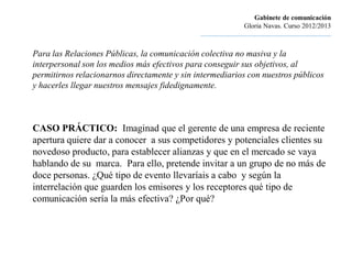 Gabinete de comunicación
                                                                       Gloria Navas. Curso 2012/2013
                                              ............................................................................

Para las Relaciones Públicas, la comunicación colectiva no masiva y la
interpersonal son los medios más efectivos para conseguir sus objetivos, al
permitirnos relacionarnos directamente y sin intermediarios con nuestros públicos
y hacerles llegar nuestros mensajes fidedignamente.



CASO PRÁCTICO: Imaginad que el gerente de una empresa de reciente
apertura quiere dar a conocer a sus competidores y potenciales clientes su
novedoso producto, para establecer alianzas y que en el mercado se vaya
hablando de su marca. Para ello, pretende invitar a un grupo de no más de
doce personas. ¿Qué tipo de evento llevaríais a cabo y según la
interrelación que guarden los emisores y los receptores qué tipo de
comunicación sería la más efectiva? ¿Por qué?
 