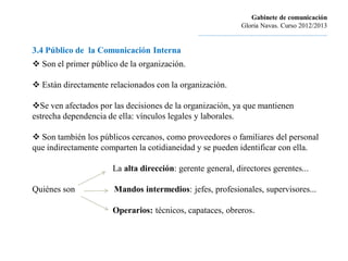 Gabinete de comunicación
                                                                        Gloria Navas. Curso 2012/2013
                                               ............................................................................

3.4 Público de la Comunicación Interna
 Son el primer público de la organización.

 Están directamente relacionados con la organización.

Se ven afectados por las decisiones de la organización, ya que mantienen
estrecha dependencia de ella: vínculos legales y laborales.

 Son también los públicos cercanos, como proveedores o familiares del personal
que indirectamente comparten la cotidianeidad y se pueden identificar con ella.

                      La alta dirección: gerente general, directores gerentes...

Quiénes son           Mandos intermedios: jefes, profesionales, supervisores...

                      Operarios: técnicos, capataces, obreros.
 