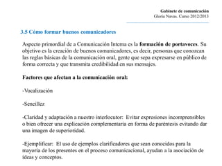 Gabinete de comunicación
                                                                       Gloria Navas. Curso 2012/2013
                                              ............................................................................

3.5 Cómo formar buenos comunicadores

Aspecto primordial de a Comunicación Interna es la formación de portavoces. Su
objetivo es la creación de buenos comunicadores, es decir, personas que conozcan
las reglas básicas de la comunicación oral, gente que sepa expresarse en público de
forma correcta y que transmita credibilidad en sus mensajes.

Factores que afectan a la comunicación oral:

-Vocalización

-Sencillez

-Claridad y adaptación a nuestro interlocutor: Evitar expresiones incomprensibles
o bien ofrecer una explicación complementaria en forma de paréntesis evitando dar
una imagen de superioridad.

-Ejemplificar: El uso de ejemplos clarificadores que sean conocidos para la
mayoría de los presentes en el proceso comunicacional, ayudan a la asociación de
ideas y conceptos.
 
