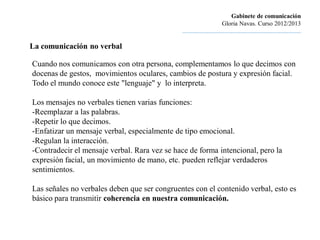 Gabinete de comunicación
                                                                       Gloria Navas. Curso 2012/2013
                                              ............................................................................

La comunicación no verbal

Cuando nos comunicamos con otra persona, complementamos lo que decimos con
docenas de gestos, movimientos oculares, cambios de postura y expresión facial.
Todo el mundo conoce este "lenguaje" y lo interpreta.

Los mensajes no verbales tienen varias funciones:
-Reemplazar a las palabras.
-Repetir lo que decimos.
-Enfatizar un mensaje verbal, especialmente de tipo emocional.
-Regulan la interacción.
-Contradecir el mensaje verbal. Rara vez se hace de forma intencional, pero la
expresión facial, un movimiento de mano, etc. pueden reflejar verdaderos
sentimientos.

Las señales no verbales deben que ser congruentes con el contenido verbal, esto es
básico para transmitir coherencia en nuestra comunicación.
 