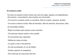 Gabinete de comunicación
                                                                         Gloria Navas. Curso 2012/2013
                                                ............................................................................

El contacto ocular

En torno al contacto ocular existen una serie de reglas, algunas son dependientes
del contexto sociocultural, otras muchas son universales:
-Un excesivo contacto ocular se considera: falta de respeto, amenaza, desafío.
-Un escaso contacto ocular: falta de honradez, falta de atención, descortesía, falta
de sinceridad, timidez.
-Bajar la mirada suele tomarse como sumisión.
-Una persona mirará mucho a otra cuando:
-Se encuentran muy separados.
-Hablan de temas triviales.
-Le gusta o ama a otra persona.
-Se está escuchando, en vez de hablar.
-Estatus superior al compañero.
-Nos interesan las reacciones del otro.
 