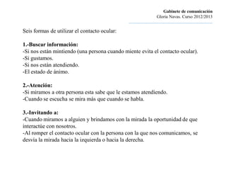 Gabinete de comunicación
                                                                       Gloria Navas. Curso 2012/2013
                                              ............................................................................

Seis formas de utilizar el contacto ocular:

1.-Buscar información:
-Si nos están mintiendo (una persona cuando miente evita el contacto ocular).
-Si gustamos.
-Si nos están atendiendo.
-El estado de ánimo.

2.-Atención:
-Si miramos a otra persona esta sabe que le estamos atendiendo.
-Cuando se escucha se mira más que cuando se habla.

3.-Invitando a:
-Cuando miramos a alguien y brindamos con la mirada la oportunidad de que
interactúe con nosotros.
-Al romper el contacto ocular con la persona con la que nos comunicamos, se
desvía la mirada hacia la izquierda o hacia la derecha.
 