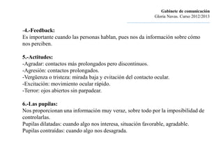 Gabinete de comunicación
                                                                        Gloria Navas. Curso 2012/2013
                                               ............................................................................

-4.-Feedback:
Es importante cuando las personas hablan, pues nos da información sobre cómo
nos perciben.

5.-Actitudes:
-Agradar: contactos más prolongados pero discontinuos.
-Agresión: contactos prolongados.
-Vergüenza o tristeza: mirada baja y evitación del contacto ocular.
-Excitación: movimiento ocular rápido.
-Terror: ojos abiertos sin parpadear.

6.-Las pupilas:
Nos proporcionan una información muy veraz, sobre todo por la imposibilidad de
controlarlas.
Pupilas dilatadas: cuando algo nos interesa, situación favorable, agradable.
Pupilas contraídas: cuando algo nos desagrada.
 