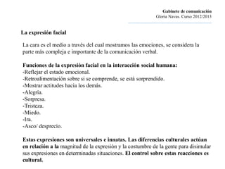 Gabinete de comunicación
                                                                       Gloria Navas. Curso 2012/2013
                                              ............................................................................

La expresión facial

La cara es el medio a través del cual mostramos las emociones, se considera la
parte más compleja e importante de la comunicación verbal.

Funciones de la expresión facial en la interacción social humana:
-Reflejar el estado emocional.
-Retroalimentación sobre si se comprende, se está sorprendido.
-Mostrar actitudes hacia los demás.
-Alegría.
-Sorpresa.
-Tristeza.
-Miedo.
-Ira.
-Asco/ desprecio.

Estas expresiones son universales e innatas. Las diferencias culturales actúan
en relación a la magnitud de la expresión y la costumbre de la gente para disimular
sus expresiones en determinadas situaciones. El control sobre estas reacciones es
cultural.
 