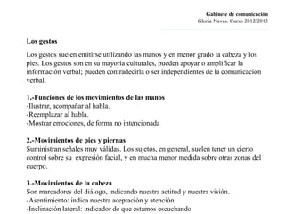 Gabinete de comunicación
                                                                        Gloria Navas. Curso 2012/2013
                                               ............................................................................

Los gestos
Los gestos suelen emitirse utilizando las manos y en menor grado la cabeza y los
pies. Los gestos son en su mayoría culturales, pueden apoyar o amplificar la
información verbal; pueden contradecirla o ser independientes de la comunicación
verbal.

1.-Funciones de los movimientos de las manos
-Ilustrar, acompañar al habla.
-Reemplazar al habla.
-Mostrar emociones, de forma no intencionada

2.-Movimientos de pies y piernas
Suministran señales muy válidas. Los sujetos, en general, suelen tener un cierto
control sobre su expresión facial, y en mucha menor medida sobre otras zonas del
cuerpo.

3.-Movimientos de la cabeza
Son marcadores del diálogo, indicando nuestra actitud y nuestra visión.
-Asentimiento: indica nuestra aceptación y atención.
-Inclinación lateral: indicador de que estamos escuchando
 