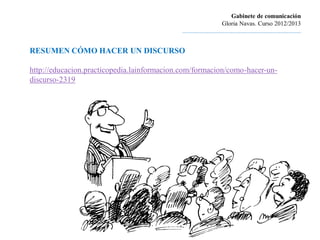 Gabinete de comunicación
                                                                      Gloria Navas. Curso 2012/2013
                                             ............................................................................


RESUMEN CÓMO HACER UN DISCURSO

http://educacion.practicopedia.lainformacion.com/formacion/como-hacer-un-
discurso-2319
 
