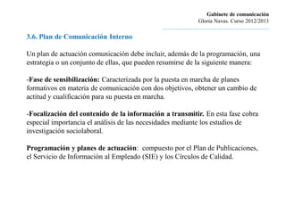 Gabinete de comunicación
                                                                       Gloria Navas. Curso 2012/2013
                                              ............................................................................
3.6. Plan de Comunicación Interno

Un plan de actuación comunicación debe incluir, además de la programación, una
estrategia o un conjunto de ellas, que pueden resumirse de la siguiente manera:

-Fase de sensibilización: Caracterizada por la puesta en marcha de planes
formativos en materia de comunicación con dos objetivos, obtener un cambio de
actitud y cualificación para su puesta en marcha.

-Focalización del contenido de la información a transmitir. En esta fase cobra
especial importancia el análisis de las necesidades mediante los estudios de
investigación sociolaboral.

Programación y planes de actuación: compuesto por el Plan de Publicaciones,
el Servicio de Información al Empleado (SIE) y los Círculos de Calidad.
 