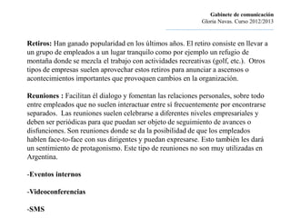 Gabinete de comunicación
                                                                        Gloria Navas. Curso 2012/2013
                                               ............................................................................

Retiros: Han ganado popularidad en los últimos años. El retiro consiste en llevar a
un grupo de empleados a un lugar tranquilo como por ejemplo un refugio de
montaña donde se mezcla el trabajo con actividades recreativas (golf, etc.). Otros
tipos de empresas suelen aprovechar estos retiros para anunciar a ascensos o
acontecimientos importantes que provoquen cambios en la organización.

Reuniones : Facilitan él dialogo y fomentan las relaciones personales, sobre todo
entre empleados que no suelen interactuar entre sí frecuentemente por encontrarse
separados. Las reuniones suelen celebrarse a diferentes niveles empresariales y
deben ser periódicas para que puedan ser objeto de seguimiento de avances o
disfunciones. Son reuniones donde se da la posibilidad de que los empleados
hablen face-to-face con sus dirigentes y puedan expresarse. Esto también les dará
un sentimiento de protagonismo. Este tipo de reuniones no son muy utilizadas en
Argentina.

-Eventos internos

-Videoconferencias

-SMS
 