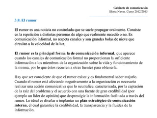 Gabinete de comunicación
                                                                         Gloria Navas. Curso 2012/2013
                                                ............................................................................
3.8. El rumor

El rumor es una noticia no controlada que se suele propagar oralmente. Consiste
en la repetición a distintas personas de algo que realmente sucedió o no. Es
comunicación informal, no respeta canales y son grandes bolas de nieve que
circulan a la velocidad de la luz.

El rumor es la principal forma la de comunicación informal, que aparece
cuando los canales de comunicación formal no proporcionan la suficiente
información a los miembros de la organización sobre la vida y funcionamiento de
la misma, por lo que éstos recurren a otras fuentes para obtenerla.

Hay que ser consciente de que el rumor existe y es fundamental saber atajarlo.
Cuando el rumor está afectando negativamente a la organización es necesario
realizar una acción comunicativa que lo neutralice, caracterizada, por la captación
de la raíz del problema y el acuerdo con una fuente de gran credibilidad (por
ejemplo un líder de opinión) que desprestigie la información facilitada a través del
rumor. Lo ideal es diseñar e implantar un plan estratégico de comunicación
interna, el cual garantice la credibilidad, la transparencia y la fluidez de la
información.
 