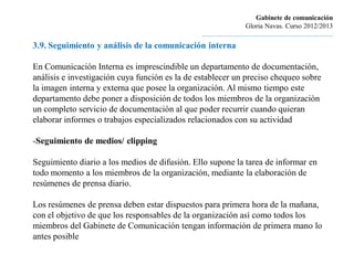 Gabinete de comunicación
                                                                         Gloria Navas. Curso 2012/2013
                                                ............................................................................
3.9. Seguimiento y análisis de la comunicación interna

En Comunicación Interna es imprescindible un departamento de documentación,
análisis e investigación cuya función es la de establecer un preciso chequeo sobre
la imagen interna y externa que posee la organización. Al mismo tiempo este
departamento debe poner a disposición de todos los miembros de la organización
un completo servicio de documentación al que poder recurrir cuando quieran
elaborar informes o trabajos especializados relacionados con su actividad

-Seguimiento de medios/ clipping

Seguimiento diario a los medios de difusión. Ello supone la tarea de informar en
todo momento a los miembros de la organización, mediante la elaboración de
resúmenes de prensa diario.

Los resúmenes de prensa deben estar dispuestos para primera hora de la mañana,
con el objetivo de que los responsables de la organización así como todos los
miembros del Gabinete de Comunicación tengan información de primera mano lo
antes posible
 