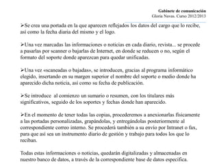 Gabinete de comunicación
                                                                          Gloria Navas. Curso 2012/2013
                                                 ............................................................................
Se crea una portada en la que aparecen reflejados los datos del cargo que lo recibe,
así como la fecha diaria del mismo y el logo.

Una vez marcadas las informaciones o noticias en cada diario, revista... se procede
a pasarlas por scanner o bajarlas de Internet, en donde se reducen o no, según el
formato del soporte donde aparezcan para quedar unificadas.

Una vez «scaneadas o bajadas», se introducen, gracias al programa informático
elegido, insertando en su margen superior el nombre del soporte o medio donde ha
aparecido dicha noticia, así como su fecha de publicación.

Se introduce al comienzo un sumario o resumen, con los titulares más
significativos, seguido de los soportes y fechas donde han aparecido.

En el momento de tener todas las copias, procederemos a anexionarlas físicamente
a las portadas personalizadas, grapándolas, y entregándolas posteriormente al
correspondiente correo interno. Se procederá también a su envío por Intranet o fax,
para que así sea un instrumento diario de gestión y trabajo para todos los que lo
reciban.

Todas estas informaciones o noticias, quedarán digitalizadas y almacenadas en
nuestro banco de datos, a través de la correspondiente base de datos especifica.
 