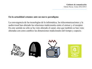 Gabinete de comunicación
                                                                         Gloria Navas. Curso 2012/2013
                                                ............................................................................



En la actualidad estamos ante un nuevo paradigma

La convergencia de las tecnologías de la informática, las telecomunicaciones y la
audiovisual han alterado las relaciones tradicionales entre el emisor y el receptor.
En este sentido no sólo se ha visto alterado el canal, sino que también se han visto
alteradas con estos cambios las dimensiones tradicionales del tiempo y espacio.
 