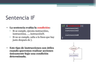 Sentencia IF
                                                if (condición){
• La sentencia evalúa la condición:                 instrucción1
  • Si se cumple, ejecuta instrucción1,             instrucción2
                                                    ...
    instrucción2, …, instrucciónN.                  instrucciónN
  • Si no se cumple, salta a la línea que hay   }
    justo después de }.


• Este tipo de instrucciones son útiles
  cuando queremos realizar acciones
  únicamente bajo una condición
  determinada.
 
