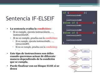 if (condición1){
                                                        instrucciónA1

Sentencia IF-ELSEIF                                     ...
                                                        instrucciónAN
                                                      }else if (condición2){
                                                        instrucciónB1
                                                        ...
• La sentencia evalúa la condición1:                    instrucciónBN
  • Si se cumple, ejecuta instrucciónA1, …,           }else if (condición3){
    instrucciónAN.                                      instrucciónC1
  • Si no se cumple, prueba con la condición2:          ...
                                                        instrucciónCN
     •   Si se cumple, ejecuta instrucciónB1, …,
         intrucciónBN.
                                                      }...
     •   Si no se cumple, prueba con la condición3:
         •   …

• Este tipo de instrucciones son útiles
  cuando queremos actuar de diferente
  manera dependiendo de la condición
  que se cumpla.
• Puede finalizar con un bloque ELSE si se
  desea
 