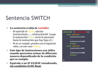 Sentencia SWITCH
• La sentencia evalúa la variable:
  • Si equivale al valor1, ejecuta             switch (variable){
    instrucciónA1, …, instrucciónAN. Luego         case valor1:
    la instrucción break envía la ejecución           instruccionA1
                                                      ...
    hasta la instrucción que hay bajo el }.           instrucciónAN
  • Si no se cumple, prueba con el siguiente          break;
    valor, en este caso valor2.                    case valor2:
                                                      instruccionB1
• Este tipo de instrucciones son útiles               ...
  cuando queremos actuar de diferente                 instrucciónBN
                                                      break;
  manera dependiendo de la condición               ...
  que se cumpla.                               }
• Equivale a un IF-ELSEIF encadenado,
  sin condición ELSE final.
 