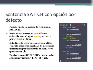 Sentencia SWITCH con opción por
defecto
                                          switch (variable){
• Funciona de la misma forma que el           case valor1:
  SWITCH.                                        instruccionA1
                                                 ...
• Pero en este caso, si variable no              instrucciónAN
  coincide con ningún valor, se entra            break;
  por default al final.                       case valor2:
                                                 instruccionB1
• Este tipo de instrucciones son útiles          ...
                                                 instrucciónBN
  cuando queremos actuar de diferente
                                                 break;
  manera dependiendo de la condición          ...
  que se cumpla.                              default:
                                                 instruccionZ1
• Equivale a un IF-ELSEIF encadenado,            ...
  con una condición ELSE al final.               instrucciónZN
                                          }
 