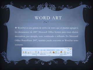 WORD ART
 WordArt es una galería de estilos de texto que se pueden agregar a
los documentos de 2007 Microsoft Office System para crear efectos
decorativos, por ejemplo, texto sombreado o reflejado. En Microsoft
Office PowerPoint 2007, también puede convertir en WordArt texto
existente.
 