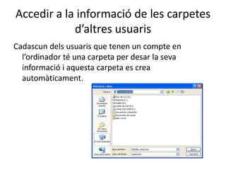 Accedir a la informació de les carpetes
d’altres usuaris
Cadascun dels usuaris que tenen un compte en
l’ordinador té una carpeta per desar la seva
informació i aquesta carpeta es crea
automàticament.
 