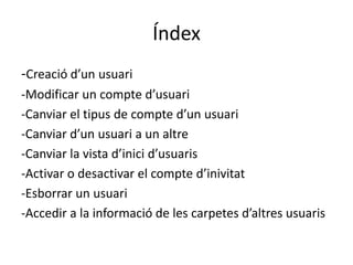 Índex
-Creació d’un usuari
-Modificar un compte d’usuari
-Canviar el tipus de compte d’un usuari
-Canviar d’un usuari a un altre
-Canviar la vista d’inici d’usuaris
-Activar o desactivar el compte d’inivitat
-Esborrar un usuari
-Accedir a la informació de les carpetes d’altres usuaris
 