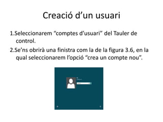 Creació d’un usuari
1.Seleccionarem “comptes d’usuari” del Tauler de
control.
2.Se’ns obrirà una finistra com la de la figura 3.6, en la
qual seleccionarem l’opció “crea un compte nou”.
 