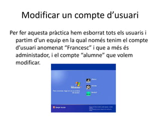 Modificar un compte d’usuari
Per fer aquesta pràctica hem esborrat tots els usuaris i
partim d’un equip en la qual només tenim el compte
d’usuari anomenat “Francesc” i que a més és
administador, i el compte “alumne” que volem
modificar.
 