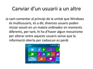 Canviar d’un usuarii a un altre
Ja vam comentar al principi de la unitat que Windows
és multiusuaris, és a dir, diversos usuaris poden
iniciar sessió en un mateix ordinador en moments
diferents, per tant, hi ha d’haver algun mecanisme
per alterar entre aquests usuaris sense que la
informació oberta per cadascun es perdi.
 