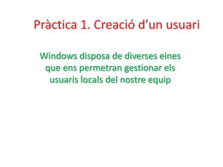 Pràctica 1. Creació d’un usuari
Windows disposa de diverses eines
que ens permetran gestionar els
usuaris locals del nostre equip
 