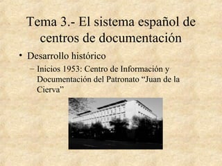 Tema 3.- El sistema español de
centros de documentación
• Desarrollo histórico
– Inicios 1953: Centro de Información y
Documentación del Patronato “Juan de la
Cierva”
 